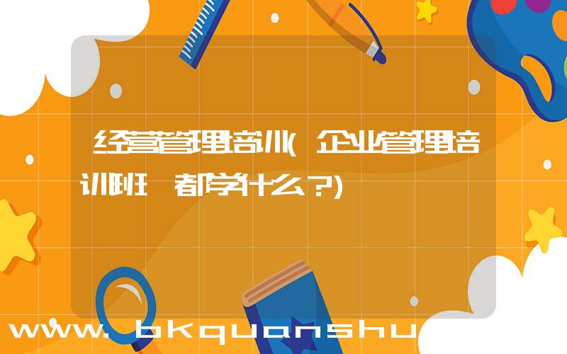 经营管理培训(企业管理培训班 都学什么？)